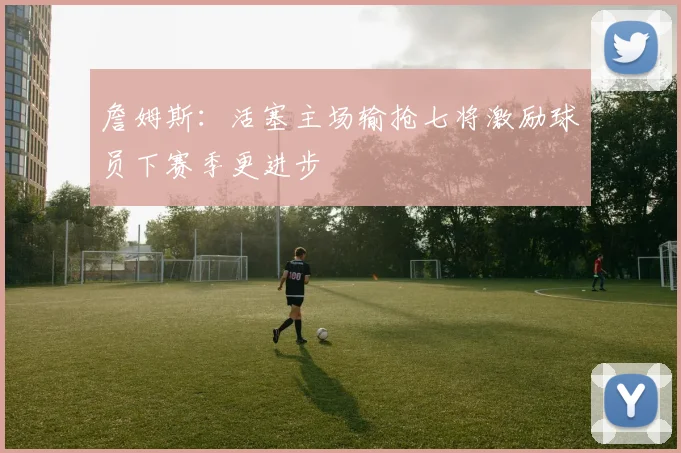 詹姆斯：活塞主场输抢七将激励球员下赛季更进步