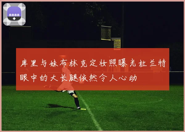 库里与妹布林克定妆照曝光杜兰特眼中的大长腿依然令人心动